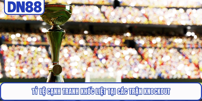 Tỷ lệ cạnh tranh khốc liệt tại các trận knockout